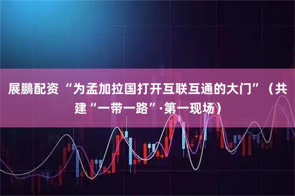 展鵬配资 “为孟加拉国打开互联互通的大门”（共建“一带一路”·第一现场）