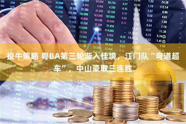 投牛策略 粤BA第三轮渐入佳境，江门队“弯道超车”，中山豪取三连胜